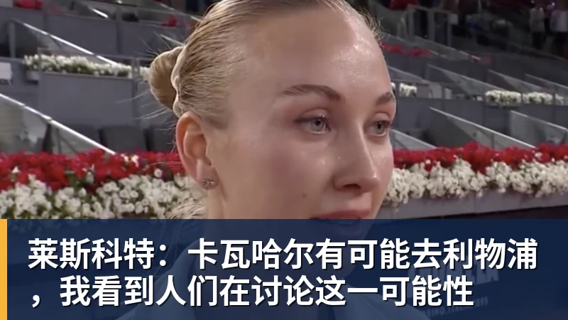 莱斯科特：卡瓦哈尔有可能去利物浦，我看到人们在讨论这一可能性