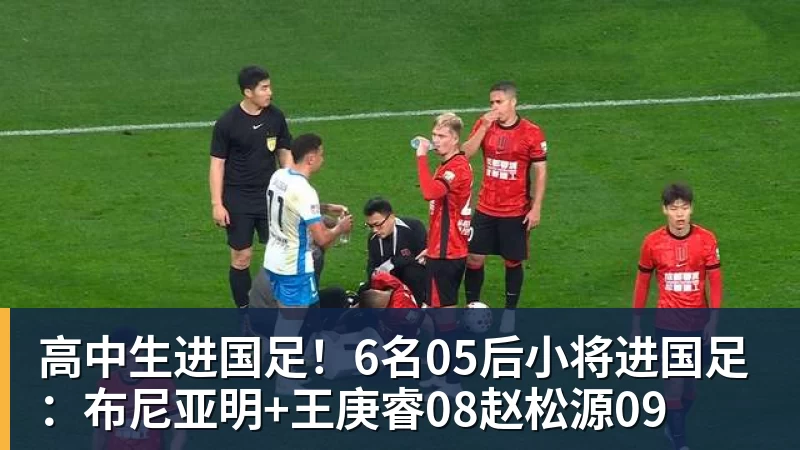 高中生进国足！6名05后小将进国足：布尼亚明+王庚睿08赵松源09