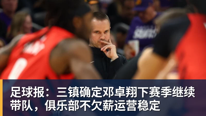 足球报：三镇确定邓卓翔下赛季继续带队，俱乐部不欠薪运营稳定